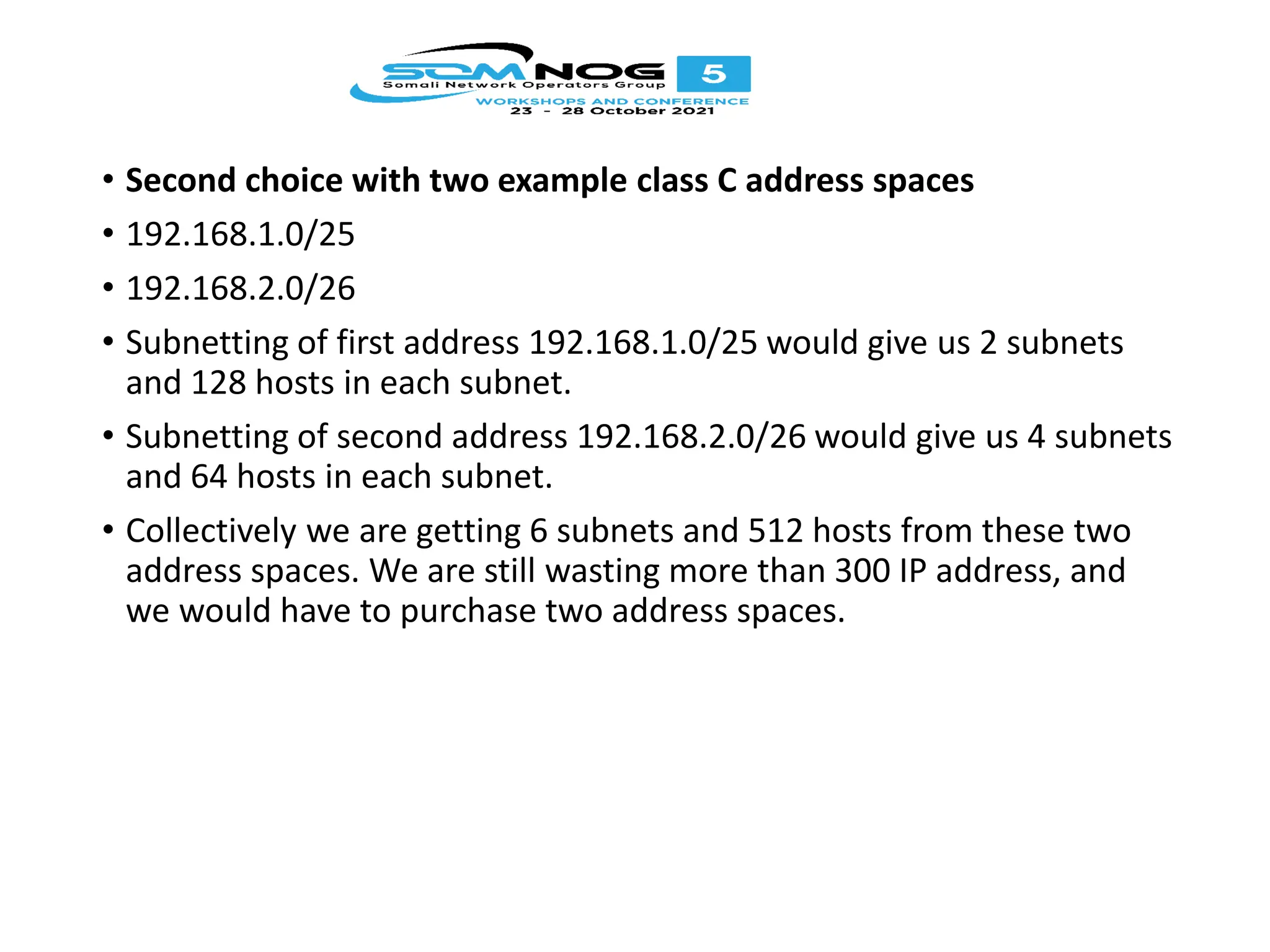 • Second choice with two example class C address spaces
• 192.168.1.0/25
• 192.168.2.0/26
• Subnetting of first address 192.168.1.0/25 would give us 2 subnets
and 128 hosts in each subnet.
• Subnetting of second address 192.168.2.0/26 would give us 4 subnets
and 64 hosts in each subnet.
• Collectively we are getting 6 subnets and 512 hosts from these two
address spaces. We are still wasting more than 300 IP address, and
we would have to purchase two address spaces.
 