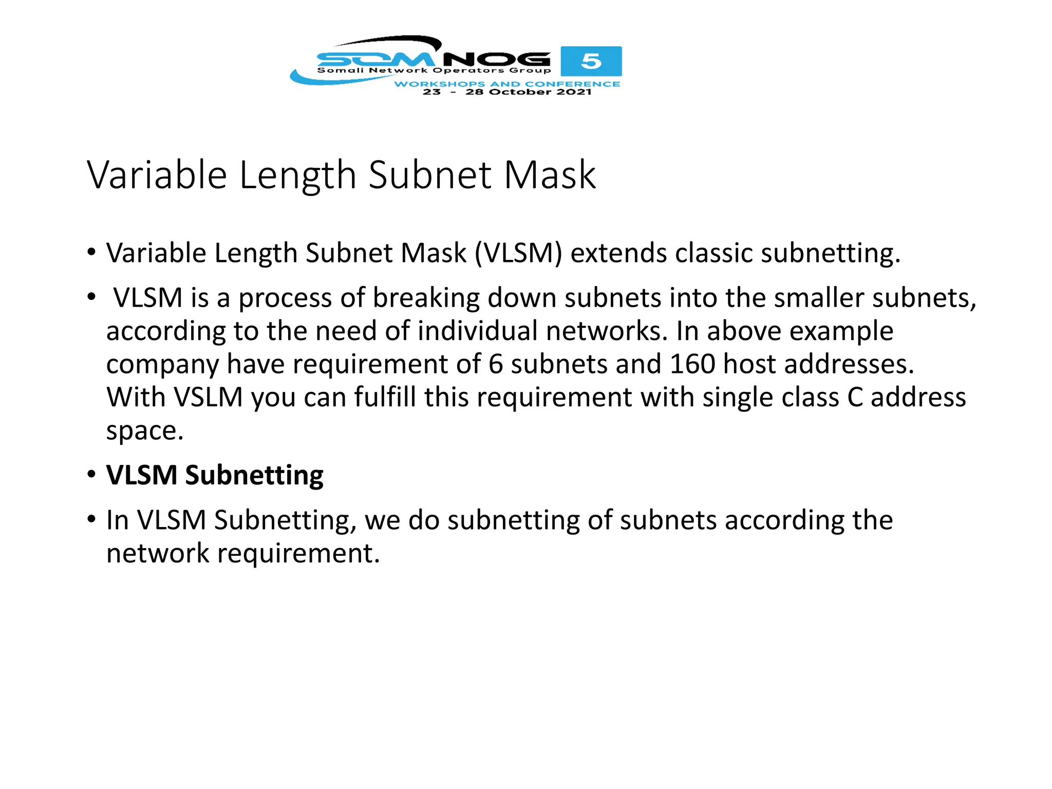 Variable Length Subnet Mask
• Variable Length Subnet Mask (VLSM) extends classic subnetting.
• VLSM is a process of breaking down subnets into the smaller subnets,
according to the need of individual networks. In above example
company have requirement of 6 subnets and 160 host addresses.
With VSLM you can fulfill this requirement with single class C address
space.
• VLSM Subnetting
• In VLSM Subnetting, we do subnetting of subnets according the
network requirement.
 