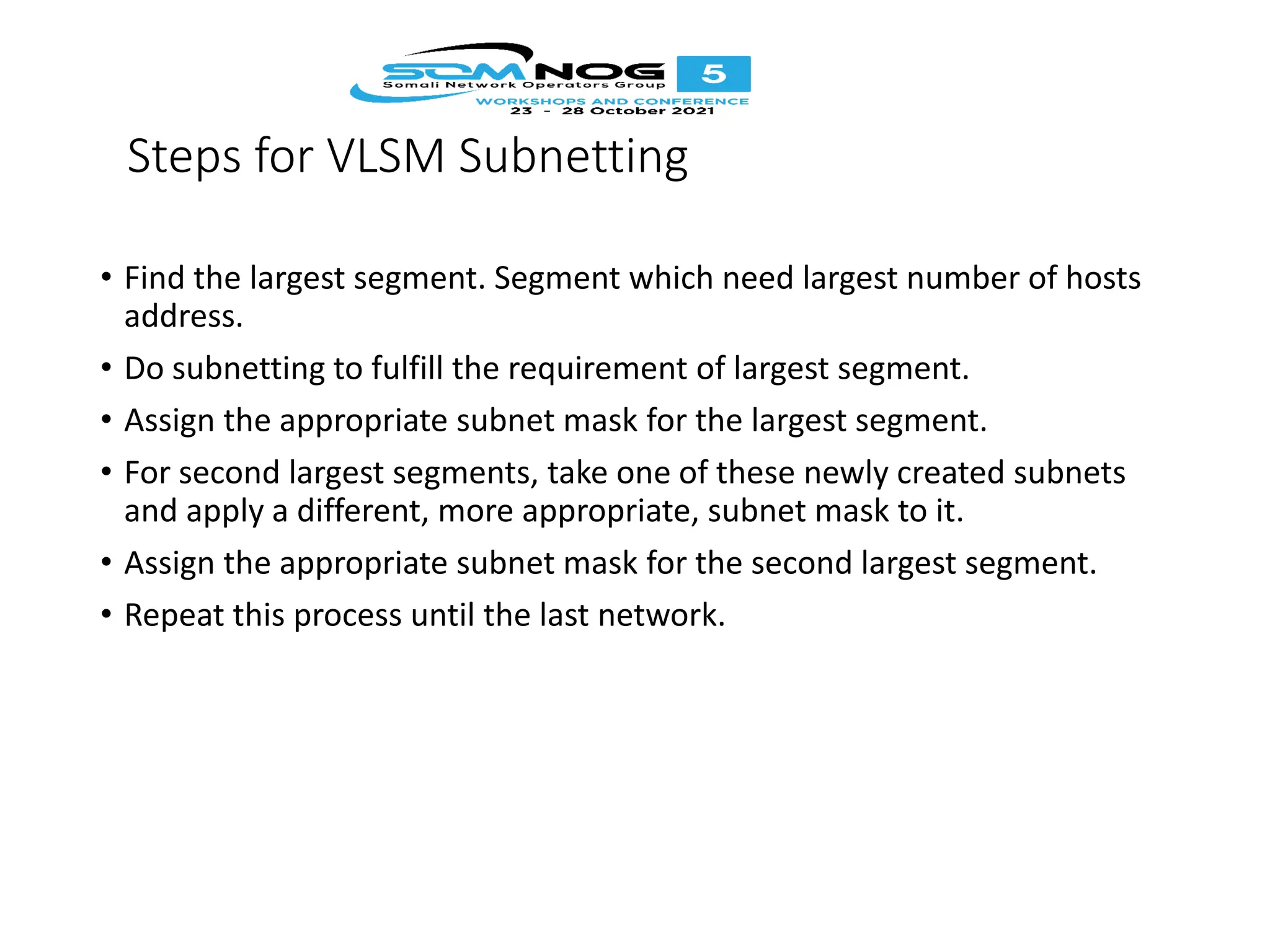 Steps for VLSM Subnetting
• Find the largest segment. Segment which need largest number of hosts
address.
• Do subnetting to fulfill the requirement of largest segment.
• Assign the appropriate subnet mask for the largest segment.
• For second largest segments, take one of these newly created subnets
and apply a different, more appropriate, subnet mask to it.
• Assign the appropriate subnet mask for the second largest segment.
• Repeat this process until the last network.
 
