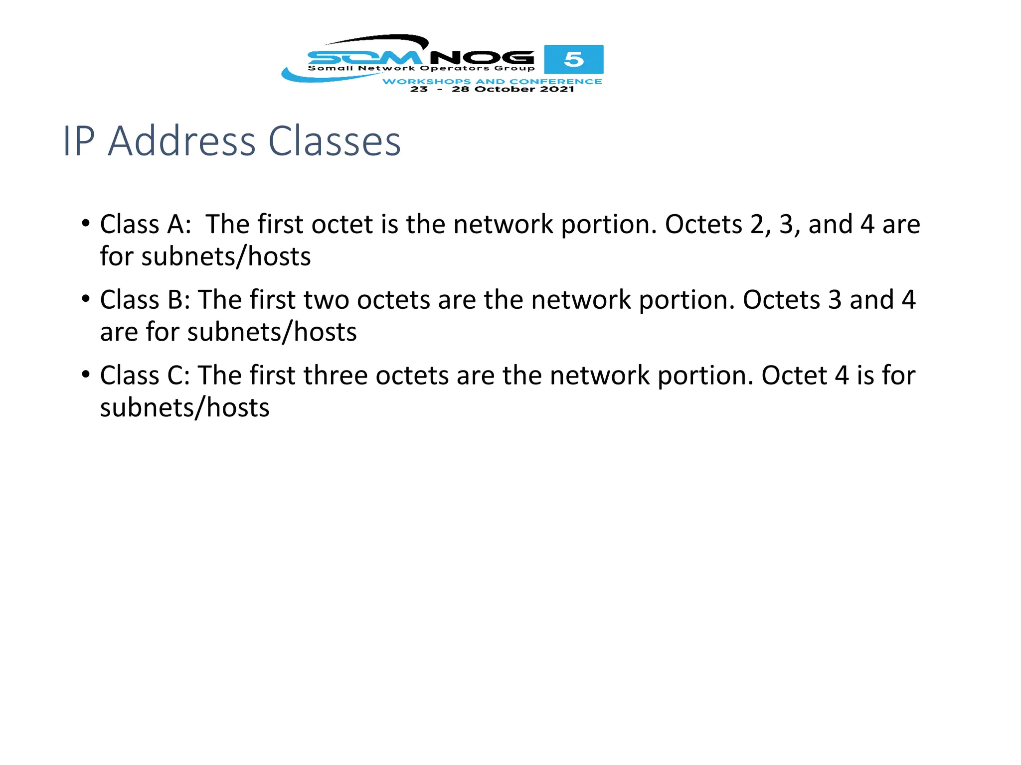 IP Address Classes
• Class A: The first octet is the network portion. Octets 2, 3, and 4 are
for subnets/hosts
• Class B: The first two octets are the network portion. Octets 3 and 4
are for subnets/hosts
• Class C: The first three octets are the network portion. Octet 4 is for
subnets/hosts
 