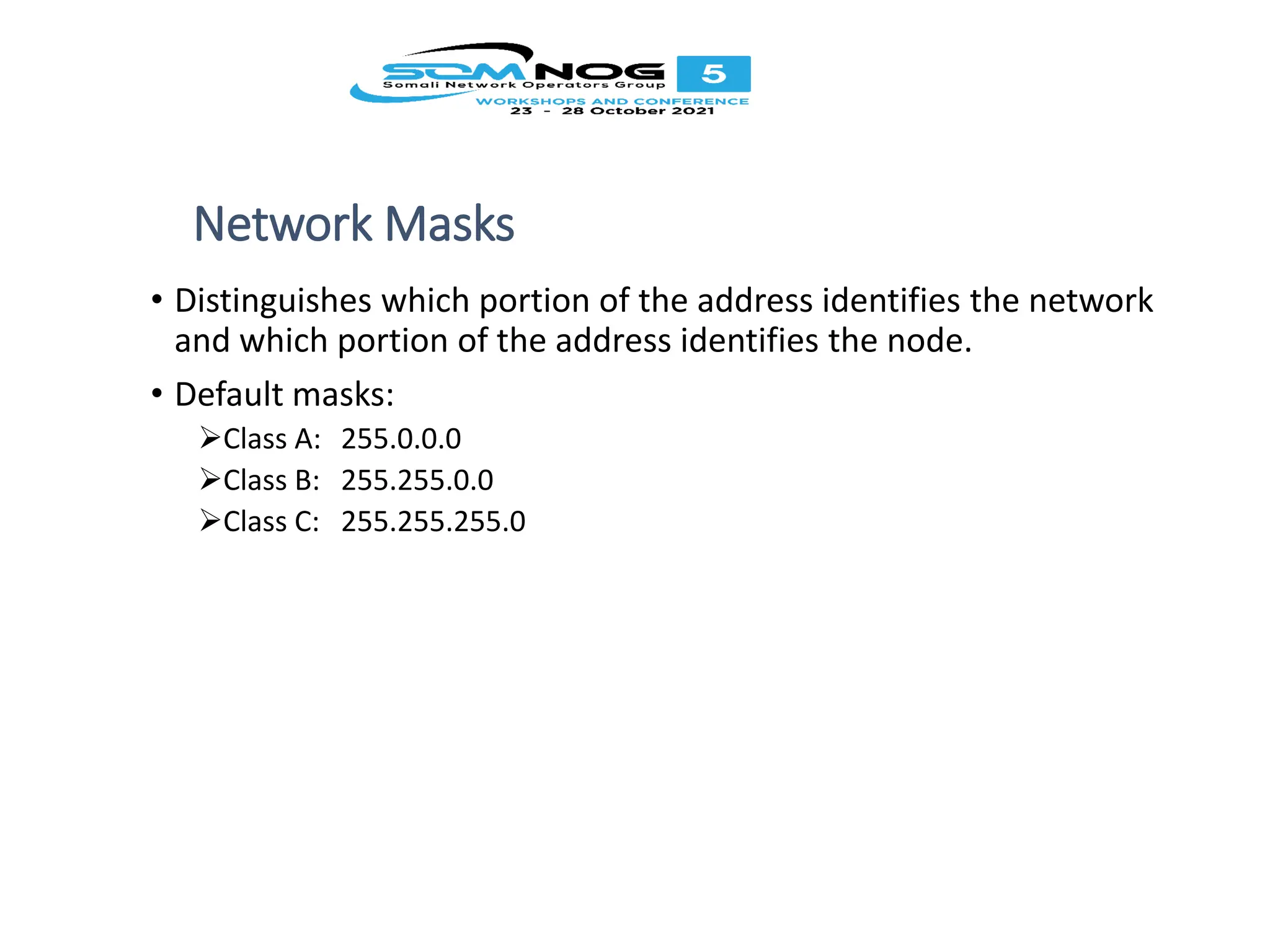 Network Masks
• Distinguishes which portion of the address identifies the network
and which portion of the address identifies the node.
• Default masks:
Class A: 255.0.0.0
Class B: 255.255.0.0
Class C: 255.255.255.0
 