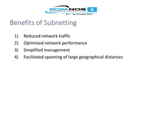 Benefits of Subnetting
1) Reduced network traffic
2) Optimized network performance
3) Simplified management
4) Facilitated spanning of large geographical distances
 