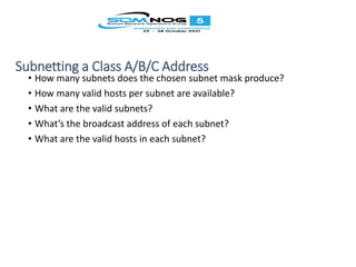 Subnetting a Class A/B/C Address
• How many subnets does the chosen subnet mask produce?
• How many valid hosts per subnet are available?
• What are the valid subnets?
• What’s the broadcast address of each subnet?
• What are the valid hosts in each subnet?
 