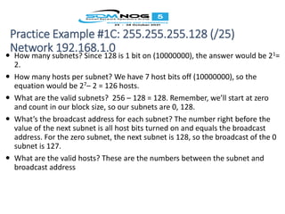 Practice Example #1C: 255.255.255.128 (/25)
Network 192.168.1.0
 How many subnets? Since 128 is 1 bit on (10000000), the answer would be 21=
2.
 How many hosts per subnet? We have 7 host bits off (10000000), so the
equation would be 27– 2 = 126 hosts.
 What are the valid subnets? 256 – 128 = 128. Remember, we’ll start at zero
and count in our block size, so our subnets are 0, 128.
 What’s the broadcast address for each subnet? The number right before the
value of the next subnet is all host bits turned on and equals the broadcast
address. For the zero subnet, the next subnet is 128, so the broadcast of the 0
subnet is 127.
 What are the valid hosts? These are the numbers between the subnet and
broadcast address
 