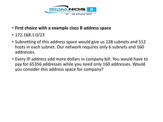 • First choice with a example class B address space
• 172.168.1.0/23
• Subnetting of this address space would give us 128 subnets and 512
hosts in each subnet. Our network requires only 6 subnets and 160
addresses.
• Every IP address add more dollars in company bill. You would have to
pay for 65356 addresses while you need only 160 addresses. Would
you consider this address space for company?
 