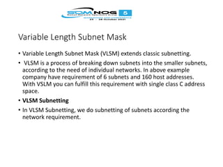 Variable Length Subnet Mask
• Variable Length Subnet Mask (VLSM) extends classic subnetting.
• VLSM is a process of breaking down subnets into the smaller subnets,
according to the need of individual networks. In above example
company have requirement of 6 subnets and 160 host addresses.
With VSLM you can fulfill this requirement with single class C address
space.
• VLSM Subnetting
• In VLSM Subnetting, we do subnetting of subnets according the
network requirement.
 