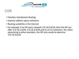 CIDR
• Classless Interdomain Routing
• Improve address space utilization
• Routing scalability in the Internet
• For example, if an ISP owns network 172.16.0.0/16, then the ISP can
offer 172.16.1.0/24, 172.16.2.0/24,and so on to customers. Yet, when
advertising to other providers, the ISP only needs to advertise
172.16.0.0/16
 