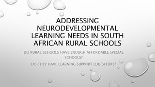 ADDRESSING
NEURODEVELOPMENTAL
LEARNING NEEDS IN SOUTH
AFRICAN RURAL SCHOOLS
DO RURAL SCHOOLS HAVE ENOUGH AFFORDABLE SPECIAL
SCHOOLS?
DO THEY HAVE LEARNING SUPPORT EDUCATORS?
 