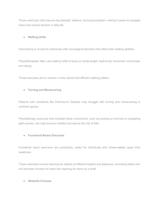 These exercises help improve leg strength, balance, and proprioception, making it easier to navigate
stairs and various terrains in daily life.
● Walking Drills
Gait training is crucial for individuals with neurological disorders that affect their walking abilities.
Physiotherapists often use walking drills to focus on stride length, heel-to-toe movement, and proper
arm swing.
These exercises aim to restore a more natural and efficient walking pattern.
● Turning and Maneuvering
Patients with conditions like Parkinson’s Disease may struggle with turning and maneuvering in
confined spaces.
Physiotherapy exercises that simulate these movements, such as pivoting on one foot or navigating
tight corners, can help improve mobility and reduce the risk of falls.
● Functional Reach Exercises
Functional reach exercises are particularly useful for individuals with stroke-related upper limb
weakness.
These exercises involve reaching for objects at different heights and distances, promoting better arm
and shoulder function for tasks like reaching for items on a shelf.
● Obstacle Courses
 
