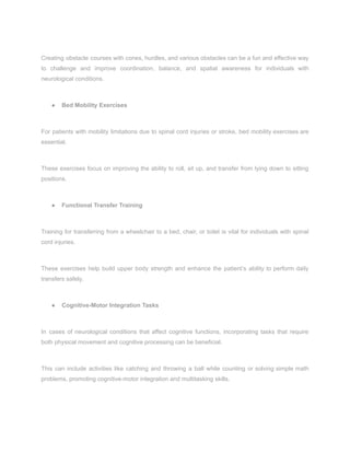 Creating obstacle courses with cones, hurdles, and various obstacles can be a fun and effective way
to challenge and improve coordination, balance, and spatial awareness for individuals with
neurological conditions.
● Bed Mobility Exercises
For patients with mobility limitations due to spinal cord injuries or stroke, bed mobility exercises are
essential.
These exercises focus on improving the ability to roll, sit up, and transfer from lying down to sitting
positions.
● Functional Transfer Training
Training for transferring from a wheelchair to a bed, chair, or toilet is vital for individuals with spinal
cord injuries.
These exercises help build upper body strength and enhance the patient’s ability to perform daily
transfers safely.
● Cognitive-Motor Integration Tasks
In cases of neurological conditions that affect cognitive functions, incorporating tasks that require
both physical movement and cognitive processing can be beneficial.
This can include activities like catching and throwing a ball while counting or solving simple math
problems, promoting cognitive-motor integration and multitasking skills.
 