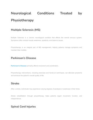Neurological Conditions Treated by
Physiotherapy
Multiple Sclerosis (MS)
Multiple Sclerosis is a chronic neurological condition that affects the central nervous system.
Symptoms often include muscle weakness, spasticity, and balance issues.
Physiotherapy is an integral part of MS management, helping patients manage symptoms and
maintain their mobility.
Parkinson’s Disease
Parkinson’s Disease primarily affects movement and coordination.
Physiotherapy interventions, including exercises and hands-on techniques, can alleviate symptoms
and enhance the patient’s overall quality of life.
Stroke
After a stroke, individuals may experience varying degrees of paralysis or weakness in their limbs.
Stroke rehabilitation through physiotherapy helps patients regain movement, function, and
independence.
Spinal Cord Injuries
 
