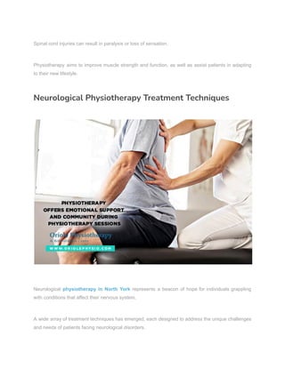 Spinal cord injuries can result in paralysis or loss of sensation.
Physiotherapy aims to improve muscle strength and function, as well as assist patients in adapting
to their new lifestyle.
Neurological Physiotherapy Treatment Techniques
Neurological physiotherapy in North York represents a beacon of hope for individuals grappling
with conditions that affect their nervous system.
A wide array of treatment techniques has emerged, each designed to address the unique challenges
and needs of patients facing neurological disorders.
 