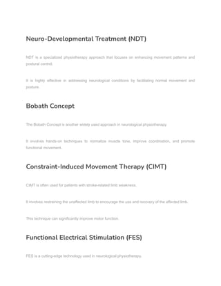 Neuro-Developmental Treatment (NDT)
NDT is a specialized physiotherapy approach that focuses on enhancing movement patterns and
postural control.
It is highly effective in addressing neurological conditions by facilitating normal movement and
posture.
Bobath Concept
The Bobath Concept is another widely used approach in neurological physiotherapy.
It involves hands-on techniques to normalize muscle tone, improve coordination, and promote
functional movement.
Constraint-Induced Movement Therapy (CIMT)
CIMT is often used for patients with stroke-related limb weakness.
It involves restraining the unaffected limb to encourage the use and recovery of the affected limb.
This technique can significantly improve motor function.
Functional Electrical Stimulation (FES)
FES is a cutting-edge technology used in neurological physiotherapy.
 