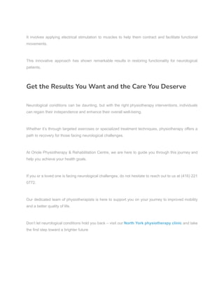It involves applying electrical stimulation to muscles to help them contract and facilitate functional
movements.
This innovative approach has shown remarkable results in restoring functionality for neurological
patients.
Get the Results You Want and the Care You Deserve
Neurological conditions can be daunting, but with the right physiotherapy interventions, individuals
can regain their independence and enhance their overall well-being.
Whether it’s through targeted exercises or specialized treatment techniques, physiotherapy offers a
path to recovery for those facing neurological challenges.
At Oriole Physiotherapy & Rehabilitation Centre, we are here to guide you through this journey and
help you achieve your health goals.
If you or a loved one is facing neurological challenges, do not hesitate to reach out to us at (416) 221
0772.
Our dedicated team of physiotherapists is here to support you on your journey to improved mobility
and a better quality of life.
Don’t let neurological conditions hold you back – visit our North York physiotherapy clinic and take
the first step toward a brighter future
 