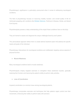 Physiotherapy’s significance is particularly pronounced when it comes to addressing neurological
conditions.
The field of physiotherapy focuses on improving mobility, function, and overall quality of life for
individuals grappling with conditions like Multiple Sclerosis, Parkinson’s Disease, Stroke, and Spinal
Cord Injuries.
Physiotherapists possess a deep understanding of the impact these conditions have on the body.
They are trained to assess and diagnose the unique challenges faced by each patient.
This personalized approach allows them to create tailored treatment plans that address the specific
needs and goals of the individual.
Physiotherapy interventions for neurological conditions are multifaceted, targeting various aspects of
physical function:
● Muscle Weakness
Many neurological conditions lead to muscle weakness.
Physiotherapists employ targeted exercises to strengthen these weakened muscles, gradually
restoring their function and improving the patient’s ability to perform daily activities.
● Loss of Coordination
Impaired coordination is a common issue among neurological patients.
Physiotherapy incorporates exercises and techniques that help patients regain control over their
movements, enhancing their ability to perform tasks with precision.
 