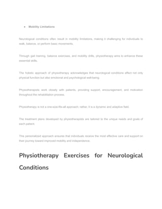 ● Mobility Limitations
Neurological conditions often result in mobility limitations, making it challenging for individuals to
walk, balance, or perform basic movements.
Through gait training, balance exercises, and mobility drills, physiotherapy aims to enhance these
essential skills.
The holistic approach of physiotherapy acknowledges that neurological conditions affect not only
physical function but also emotional and psychological well-being.
Physiotherapists work closely with patients, providing support, encouragement, and motivation
throughout the rehabilitation process.
Physiotherapy is not a one-size-fits-all approach; rather, it is a dynamic and adaptive field.
The treatment plans developed by physiotherapists are tailored to the unique needs and goals of
each patient.
This personalized approach ensures that individuals receive the most effective care and support on
their journey toward improved mobility and independence.
Physiotherapy Exercises for Neurological
Conditions
 