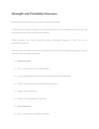 Strength and Flexibility Exercises
Muscle strength and flexibility are crucial for maintaining mobility.
Through tailored exercise programs, our physiotherapists work on strengthening muscles that may
have become weak due to neurological conditions.
These exercises may involve resistance bands, bodyweight exercises, or even the use of
specialized equipment.
Here are some examples of strength and flexibility exercises tailored to address the unique needs of
individuals with neurological disorders:
● Seated Leg Lifts
● Sit in a sturdy chair with your back straight.
● Lift one leg straight out in front of you while keeping the knee extended.
● Hold for a few seconds, then lower the leg back down.
● Repeat with the other leg.
● Perform 10-15 repetitions on each leg.
● Knee Extensions
● Sit in a chair with your feet flat on the floor.
 