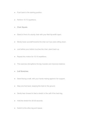 ● Push back to the starting position.
● Perform 10-15 repetitions.
● Chair Squats
● Stand in front of a sturdy chair with your feet hip-width apart.
● Slowly lower yourself towards the chair as if you were sitting down.
● Just before your bottom touches the chair, stand back up.
● Repeat this motion for 10-15 repetitions.
● This exercise strengthens the leg muscles and improves balance.
● Calf Stretches
● Stand facing a wall, with your hands resting against it for support.
● Step one foot back, keeping the heel on the ground.
● Gently lean forward to feel a stretch in the calf of the back leg.
● Hold the stretch for 20-30 seconds.
● Switch to the other leg and repeat.
 