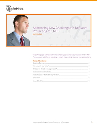 Addressing New Challenges in Software
Protecting for .NET
whiTepaper




This white paper addresses the new challenges in software protection for the .NET
Framework in addition to providing a variety means for protecting your applications.

Table of Contents
Executive Summary............................................................................................................. 2

How secure is your code? ................................................................................................... 2

What can be done to secure your code? ............................................................................... 3

More sophisticated methods............................................................................................... 3

Inside the class – Method level protection .......................................................................... 4

Conclusion .......................................................................................................................... 5

About SafeNet..................................................................................................................... 5




Addressing New Challenges in Software Protection for .NET Whitepaper                                                                      1
 