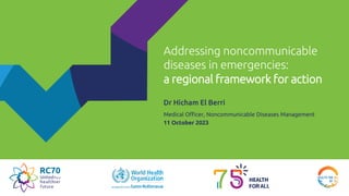 Addressing noncommunicable
diseases in emergencies:
a regional framework for action
Dr Hicham El Berri
Medical Officer, Noncommunicable Diseases Management
11 October 2023
 