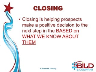 CLOSING
• Closing is helping prospects
  make a positive decision to the
  next step in the BASED on
  WHAT WE KNOW ABOUT
  THEM




          © 2012 Bild & Company
 