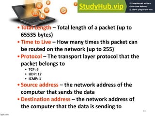 15
•Total Length – Total length of a packet (up to
65535 bytes)
•Time to Live – How many times this packet can
be routed on the network (up to 255)
•Protocol – The transport layer protocol that the
packet belongs to
• TCP: 6
• UDP: 17
• ICMP: 1
•Source address – the network address of the
computer that sends the data
•Destination address – the network address of
the computer that the data is sending to
 