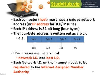 16
•(Already mentioned)
•Each computer (host) must have a unique network
address (or IP address for TCP/IP suite)
•Each IP address is 32-bit long (four bytes)
•The four-byte address is written out as a.b.c.d
•e.g. Byte 1 Byte 2 Byte 3 Byte 4
158 132 161 99
•IP addresses are hierarchical
•network I.D. and host I.D.
•Each Network I.D. on the Internet needs to be
registered to the Internet Assigned Number
Authority
 