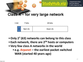 17
Net I.D.
Class A – for very large network
Host I.D.
0
1 bit 7 bits 24 bits
•Only 27 (63) networks can belong to this class
•Each network, there are 224 hosts or computers
•Very few class A networks in the world
•e.g. Arpanet – the earliest packet switched
WAN (started 40 years ago)
 