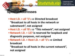 21
Special Addresses
•Host I.D. = all s  Directed broadcast
Broad ast to all hosts i the etwork or
su etwork , ot assig ed
•Host I.D. = all s  This etwork , ot assig ed
•Network I.D. = 127 is reserved for loopback and
diagnostic purposes, not assigned
•Network I.D. + Host I.D. = all s  Limited
broadcast
Broad ast to all hosts i the urre t etwork ,
not assigned
ENG224
INFORMATION TECHNOLOGY – Part I
9. TCP/IP
 