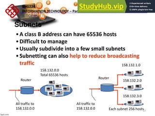22
Subnets
•A class B address can have 65536 hosts
•Difficult to manage
•Usually subdivide into a few small subnets
•Subnetting can also help to reduce broadcasting
traffic
All traffic to
158.132.0.0
158.132.0.0
Total 65536 hosts
Router
Router
All traffic to
158.132.0.0
158.132.1.0
158.132.2.0
158.132.3.0
Each subnet 256 hosts
ENG224
INFORMATION TECHNOLOGY – Part I
9. TCP/IP
 