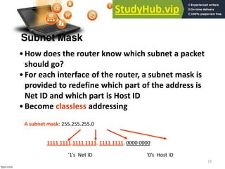 23
Subnet Mask
•How does the router know which subnet a packet
should go?
•For each interface of the router, a subnet mask is
provided to redefine which part of the address is
Net ID and which part is Host ID
•Become classless addressing
A subnet mask: 255.255.255.0
1111 1111.1111 1111. 1111 1111. 0000 0000
s Net ID s Host ID
 