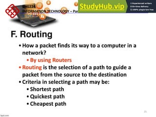 25
F. Routing
•How a packet finds its way to a computer in a
network?
•By using Routers
•Routing is the selection of a path to guide a
packet from the source to the destination
•Criteria in selecting a path may be:
•Shortest path
•Quickest path
•Cheapest path
ENG224
INFORMATION TECHNOLOGY – Part I
9. TCP/IP
 