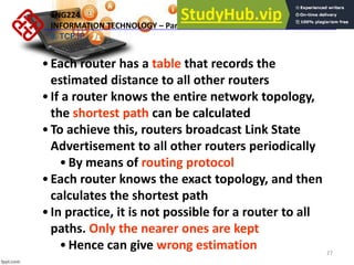 27
•Each router has a table that records the
estimated distance to all other routers
•If a router knows the entire network topology,
the shortest path can be calculated
•To achieve this, routers broadcast Link State
Advertisement to all other routers periodically
•By means of routing protocol
•Each router knows the exact topology, and then
calculates the shortest path
•In practice, it is not possible for a router to all
paths. Only the nearer ones are kept
•Hence can give wrong estimation
ENG224
INFORMATION TECHNOLOGY – Part I
9. TCP/IP
 