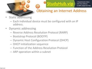 Obtaining an Internet Address
• Static addressing
– Each individual device must be configured with an IP
address.
• Dynamic addressing
– Reverse Address Resolution Protocol (RARP)
– Bootstrap Protocol (BOOTP)
– Dynamic Host Configuration Protocol (DHCP)
– DHCP initialization sequence
– Function of the Address Resolution Protocol
– ARP operation within a subnet
 
