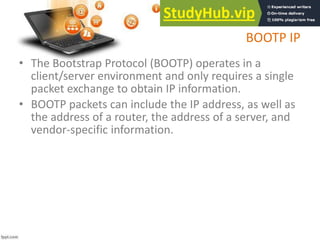 BOOTP IP
• The Bootstrap Protocol (BOOTP) operates in a
client/server environment and only requires a single
packet exchange to obtain IP information.
• BOOTP packets can include the IP address, as well as
the address of a router, the address of a server, and
vendor-specific information.
 