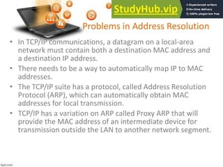 Problems in Address Resolution
• In TCP/IP communications, a datagram on a local-area
network must contain both a destination MAC address and
a destination IP address.
• There needs to be a way to automatically map IP to MAC
addresses.
• The TCP/IP suite has a protocol, called Address Resolution
Protocol (ARP), which can automatically obtain MAC
addresses for local transmission.
• TCP/IP has a variation on ARP called Proxy ARP that will
provide the MAC address of an intermediate device for
transmission outside the LAN to another network segment.
 