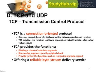 51
D. TCP and UDP
•TCP is a connection-oriented protocol
• Does not mean it has a physical connection between sender and receiver
• TCP provides the function to allow a connection virtually exists – also called
virtual circuit
•TCP provides the functions:
• Dividing a chunk of data into segments
• Reassembly segments into the original chunk
• Provide further the functions such as reordering and data resend
•Offering a reliable byte-stream delivery service
TCP – Transmission Control Protocol
 