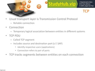 TCP
• Usual transport layer is Transmission Control Protocol
– Reliable connection
• Connection
– Temporary logical association between entities in different systems
• TCP PDU
– Called TCP segment
– Includes source and destination port (c.f. SAP)
• Identify respective users (applications)
• Connection refers to pair of ports
• TCP tracks segments between entities on each connection
 