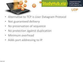 UDP
• Alternative to TCP is User Datagram Protocol
• Not guaranteed delivery
• No preservation of sequence
• No protection against duplication
• Minimum overhead
• Adds port addressing to IP
 