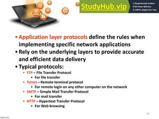 63
•Application layer protocols define the rules when
implementing specific network applications
•Rely on the underlying layers to provide accurate
and efficient data delivery
•Typical protocols:
• FTP – File Transfer Protocol
• For file transfer
• Telnet – Remote terminal protocol
• For remote login on any other computer on the network
• SMTP – Simple Mail Transfer Protocol
• For mail transfer
• HTTP – Hypertext Transfer Protocol
• For Web browsing
 