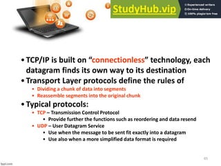 65
•TCP/IP is uilt o connectionless te h ology, ea h
datagram finds its own way to its destination
•Transport Layer protocols define the rules of
• Dividing a chunk of data into segments
• Reassemble segments into the original chunk
•Typical protocols:
• TCP – Transmission Control Protocol
• Provide further the functions such as reordering and data resend
• UDP – User Datagram Service
• Use when the message to be sent fit exactly into a datagram
• Use also when a more simplified data format is required
 