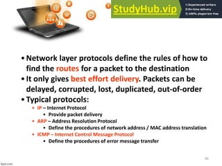 66
•Network layer protocols define the rules of how to
find the routes for a packet to the destination
•It only gives best effort delivery. Packets can be
delayed, corrupted, lost, duplicated, out-of-order
•Typical protocols:
• IP – Internet Protocol
• Provide packet delivery
• ARP – Address Resolution Protocol
• Define the procedures of network address / MAC address translation
• ICMP – Internet Control Message Protocol
• Define the procedures of error message transfer
 