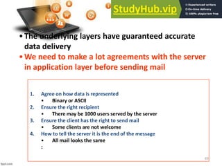 69
•The underlying layers have guaranteed accurate
data delivery
•We need to make a lot agreements with the server
in application layer before sending mail
1. Agree on how data is represented
• Binary or ASCII
2. Ensure the right recipient
• There may be 1000 users served by the server
3. Ensure the client has the right to send mail
• Some clients are not welcome
4. How to tell the server it is the end of the message
• All mail looks the same
:
 