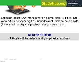 TCP/IP Protocol Suite 7
Sebagian besar LAN menggunakan alamat fisik 48-bit (6-byte)
yang ditulis sebagai digit 12 hexadecimal; dimana setiap byte
(2 hexadecimal digits) dipisahkan dengan colon, sbb:
07:01:02:01:2C:4B
A 6-byte (12 hexadecimal digits) physical address
 