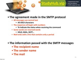 73
•The agreement made in the SMTP protocol
• All messages use normal text
• All ASCII characters
• The responses all begin with numbers
• To indicate the status when receiving the command
• Some words are reserved words
• HELO, MAIL, ‘CPT…
• Mail ends with a line that contains only a period
•The information passed with the SMTP messages
•The recipient name
•The sender name
•The mail
 