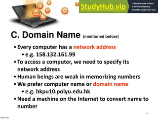 74
C. Domain Name (mentioned before)
•Every computer has a network address
•e.g. 158.132.161.99
•To access a computer, we need to specify its
network address
•Human beings are weak in memorizing numbers
•We prefer computer name or domain name
•e.g. hkpu10.polyu.edu.hk
•Need a machine on the Internet to convert name to
number
 