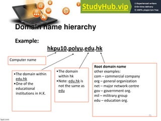 75
Domain name hierarchy
Example:
hkpu10.polyu.edu.hk
Root domain name
other examples:
com – commercial company
org – general organization
net – major network centre
gov – government org.
mil – militrary group
edu – education org.
•The domain
within hk
•Note: edu.hk is
not the same as
edu
•The domain within
edu.hk
•One of the
educational
institutions in H.K.
Computer name
 