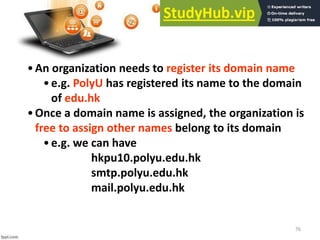 76
•An organization needs to register its domain name
•e.g. PolyU has registered its name to the domain
of edu.hk
•Once a domain name is assigned, the organization is
free to assign other names belong to its domain
•e.g. we can have
hkpu10.polyu.edu.hk
smtp.polyu.edu.hk
mail.polyu.edu.hk
 