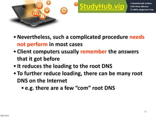 78
•Nevertheless, such a complicated procedure needs
not perform in most cases
•Client computers usually remember the answers
that it got before
•It reduces the loading to the root DNS
•To further reduce loading, there can be many root
DNS on the Internet
•e.g. there are a few o root DN“
 