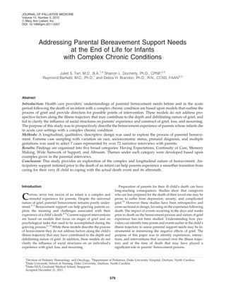 Addressing Parental Bereavement Support Needs
at the End of Life for Infants
with Complex Chronic Conditions
Juliet S. Tan, M.D., B.A.,1,4
Sharron L. Docherty, Ph.D., CPNP,2,3
Raymond Barﬁeld, M.D., Ph.D.,1
and Debra H. Brandon, Ph.D., R.N., CCNS, FAAN2,3
Abstract
Introduction: Health care providers’ understandings of parental bereavement needs before and in the acute
period following the death of an infant with a complex chronic condition are based upon models that outline the
process of grief and provide direction for possible points of intervention. These models do not address pro-
spective factors along the illness trajectory that may contribute to the depth and debilitating nature of grief, and
fail to clarify the inﬂuence of social structures on parents’ experience and construct of grief, loss, and mourning.
The purpose of this study was to prospectively describe the bereavement experience of parents whose infants die
in acute care settings with a complex chronic condition.
Methods: A longitudinal, qualitative, descriptive design was used to explore the process of parental bereave-
ment. Extreme case sampling with variation on race, socioeconomic status, prenatal diagnosis, and multiple
gestations was used to select 7 cases represented by over 72 narrative interviews with parents.
Results: Findings are organized into ﬁve broad categories: Having Expectations, Continuity of Care, Memory
Making, Wide Network of Support, and Altruism. Themes under each category were developed based upon
examples given in the parental interviews.
Conclusion: This study provides an exploration of the complex and longitudinal nature of bereavement. An-
ticipatory support initiated prior to the death of an infant can help parents experience a smoother transition from
caring for their very ill child to coping with the actual death event and its aftermath.
Introduction
Coping with the death of an infant is a complex and
stressful experience for parents. Despite the universal
nature of grief, parental bereavement remains poorly under-
stood.1–3
Bereavement support can help grieving parents ex-
plore the meaning and challenges associated with their
experience of a child’s death.4–5
Current support interventions
are based on models that focus on stages of grief and on
psychological tasks that need to be accomplished during the
grieving process.6–12
While these models describe the process
of bereavement they do not address factors along the child’s
illness trajectory that may have contributed to the depth and
debilitating nature of grief. In addition, these models do not
clarify the inﬂuence of social structures on an individual’s
experience with grief, loss, and mourning.
Preparation of parents for their ill child’s death can have
long-reaching consequences. Studies show that caregivers
who are less prepared for the death of their loved one may be
prone to suffer from depression, anxiety, and complicated
grief.13
However these studies have been retrospective and
cross-sectional in design, focusing on the experience following
death. The impact of events occurring in the days and weeks
prior to death on the bereavement process and nature of grief
experience has not been studied. Understanding how pro-
viders can identify time points and events earlier in the child’s
illness trajectory to assess parental support needs may be in-
strumental in minimizing the negative effects of grief. The
purpose of this paper was to identify experiences, interac-
tions, and interventions that occurred over the illness trajec-
tory and at the time of death that may have played a
signiﬁcant role in parents’ bereavement process.
1
Division of Pediatric Hematology and Oncology, 3
Department of Pediatrics, Duke University Hospital, Durham, North Carolina.
2
Duke University School of Nursing, Duke University, Durham, North Carolina.
4
Duke-NUS, Graduate Medical School, Singapore.
Accepted December 21, 2011.
JOURNAL OF PALLIATIVE MEDICINE
Volume 15, Number 5, 2012
ª Mary Ann Liebert, Inc.
DOI: 10.1089/jpm.2011.0357
579
 